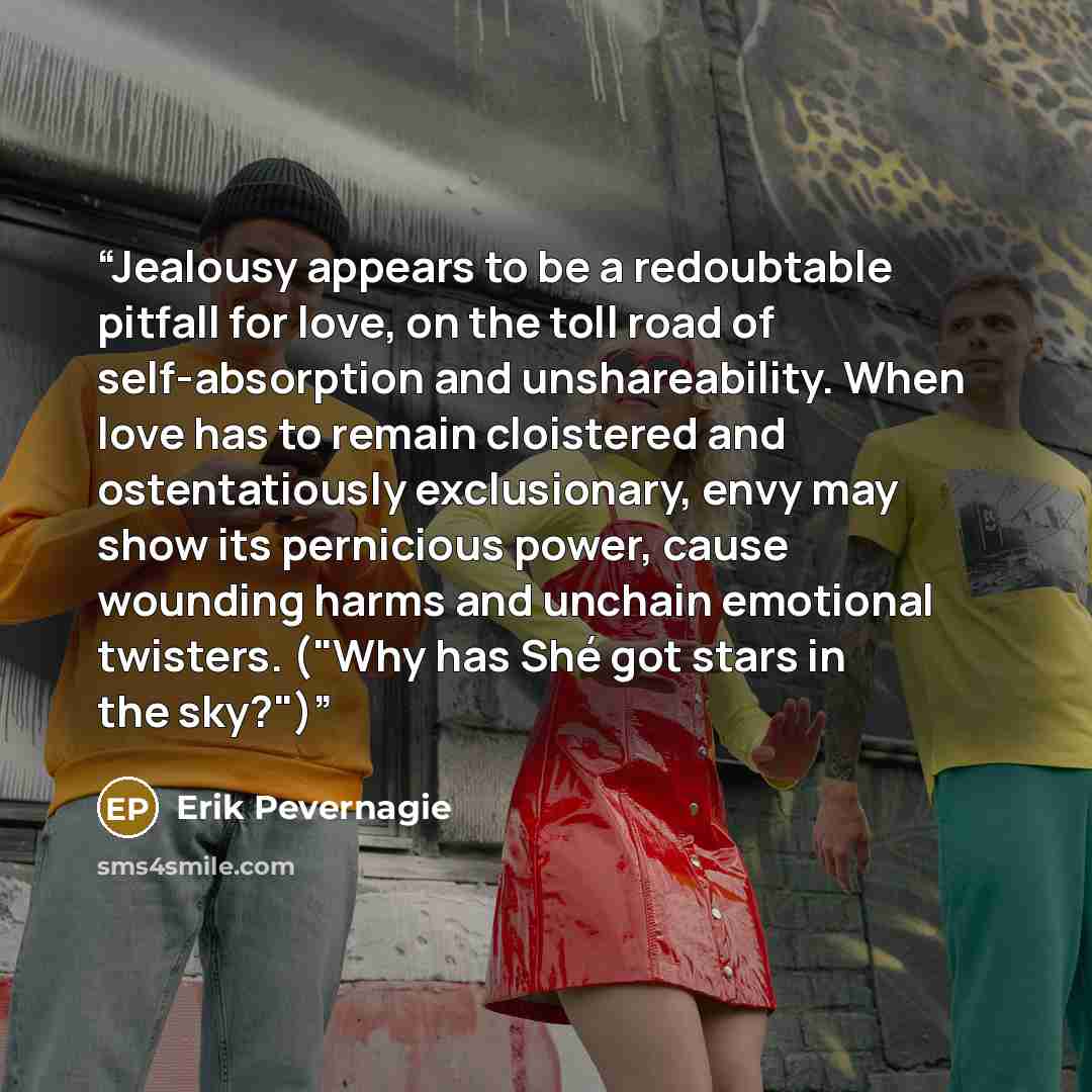 “Jealousy appears to be a redoubtable pitfall for love, on the toll road of self-absorption and unshareability. When love has to remain cloistered and ostentatiously exclusionary, envy may show its pernicious power, cause wounding harms and unchain emotional twisters. ("Why has Shé got stars in the…” quote by Erik Pevernagie