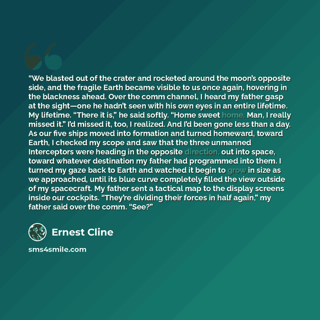 “We blasted out of the crater and rocketed around the moon’s opposite side, and the fragile Earth became visible to us once again, hovering in the blackness ahead. Over the comm channel, I heard my father gasp at the sight—one he hadn’t seen with his own eyes in an entire lifetime. My lifetime…” quote by Ernest Cline
