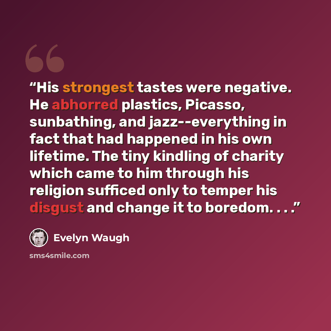 “His strongest tastes were negative. He abhorred plastics, Picasso, sunbathing, and jazz--everything in fact that had happened in his own lifetime. The tiny kindling of charity which came to him through his religion sufficed only to temper his disgust and change it to boredom. . . .” quote by Evelyn Waugh