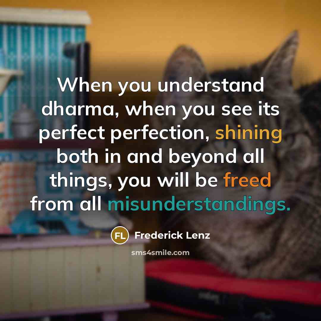 “When you understand dharma, when you see its perfect perfection, shining both in and beyond all things, you will be freed from all misunderstandings.” quote by Frederick Lenz