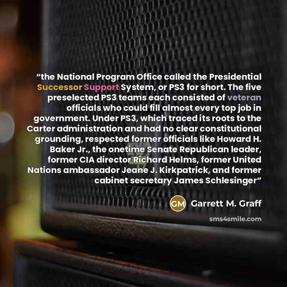 “the National Program Office called the Presidential Successor Support System, or PS3 for short. The five preselected PS3 teams each consisted of veteran officials who could fill almost every top job in government. Under PS3, which traced its roots to the Carter administration and had no clear…” quote by Garrett M. Graff