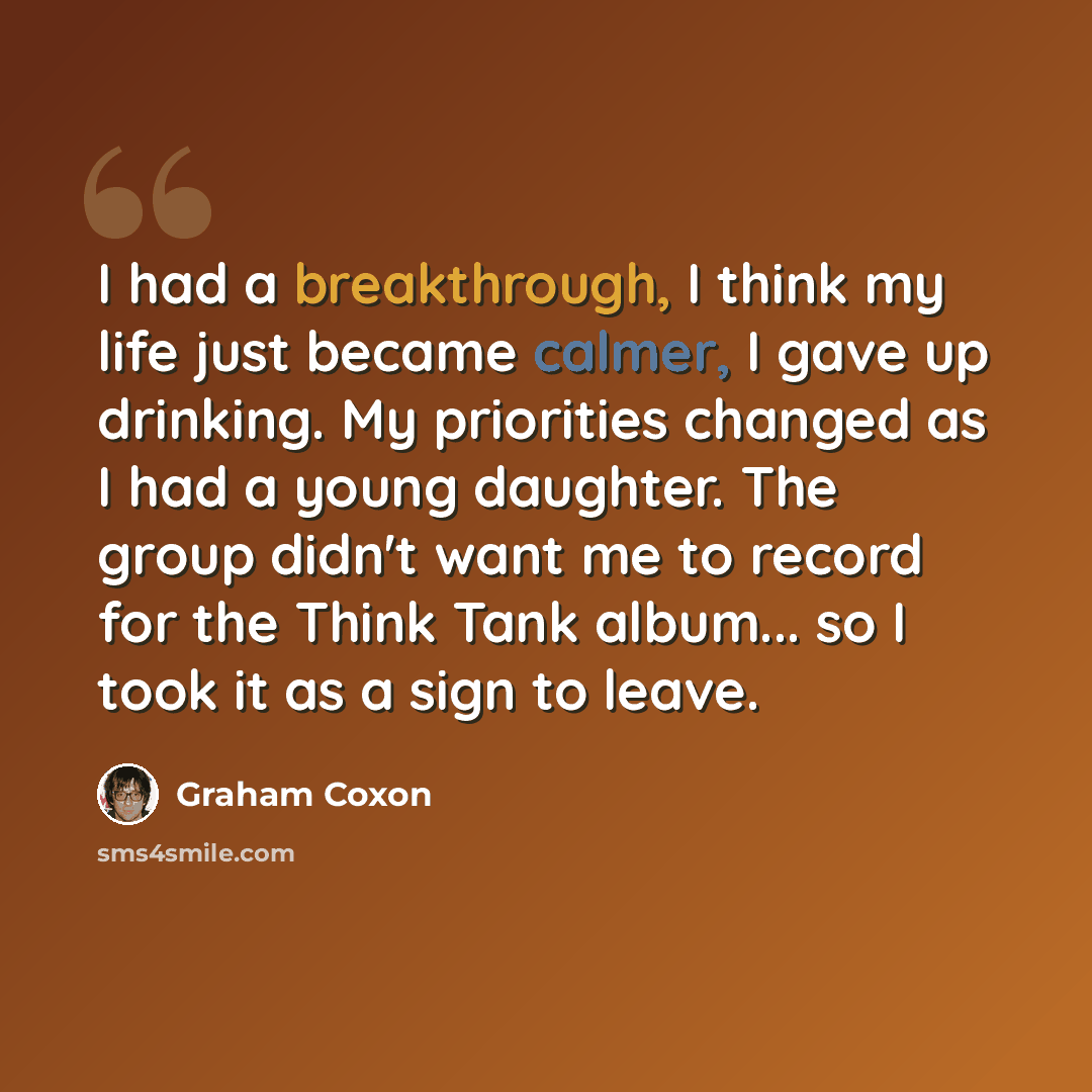 “I had a breakthrough, I think my life just became calmer, I gave up drinking. My priorities changed as I had a young daughter. The group didn't want me to record for the Think Tank album... so I took it as a sign to leave.” quote by Graham Coxon
