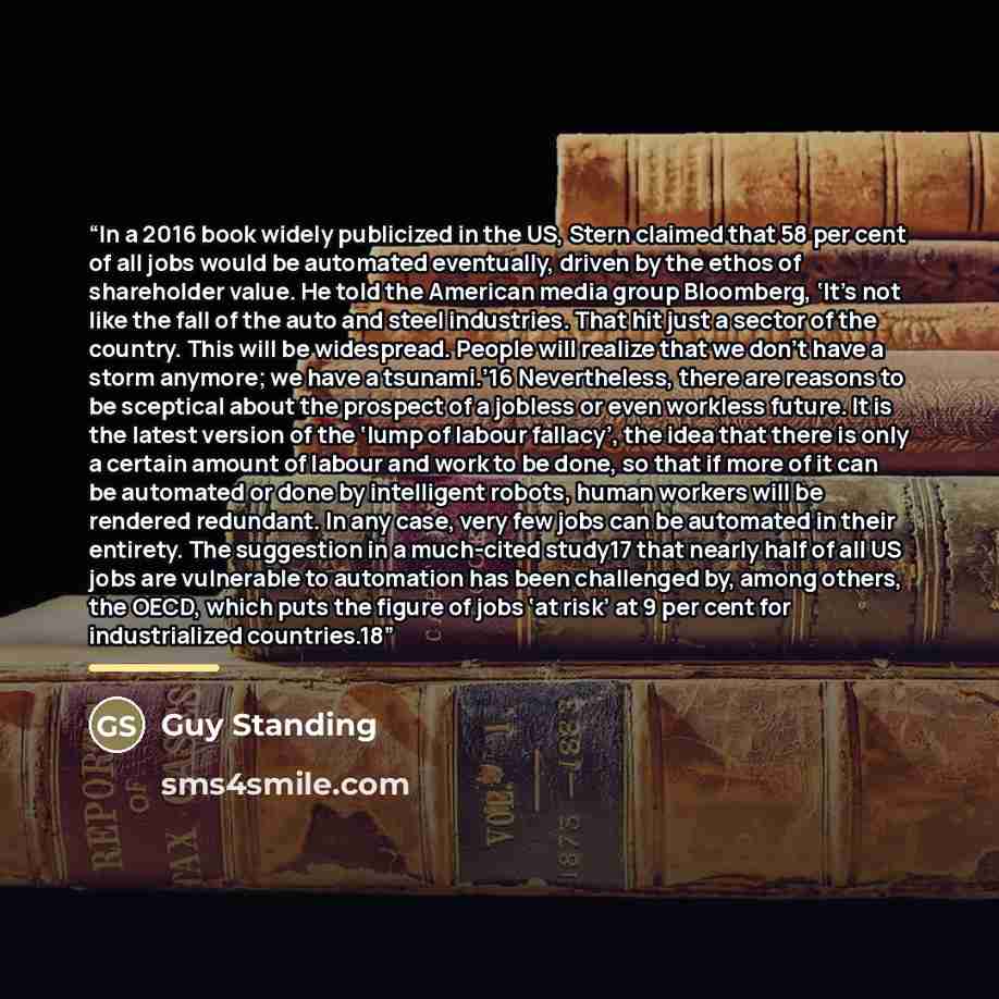 “In a 2016 book widely publicized in the US, Stern claimed that 58 per cent of all jobs would be automated eventually, driven by the ethos of shareholder value. He told the American media group Bloomberg, ‘It’s not like the fall of the auto and steel industries. That hit just a sector of the…” quote by Guy Standing