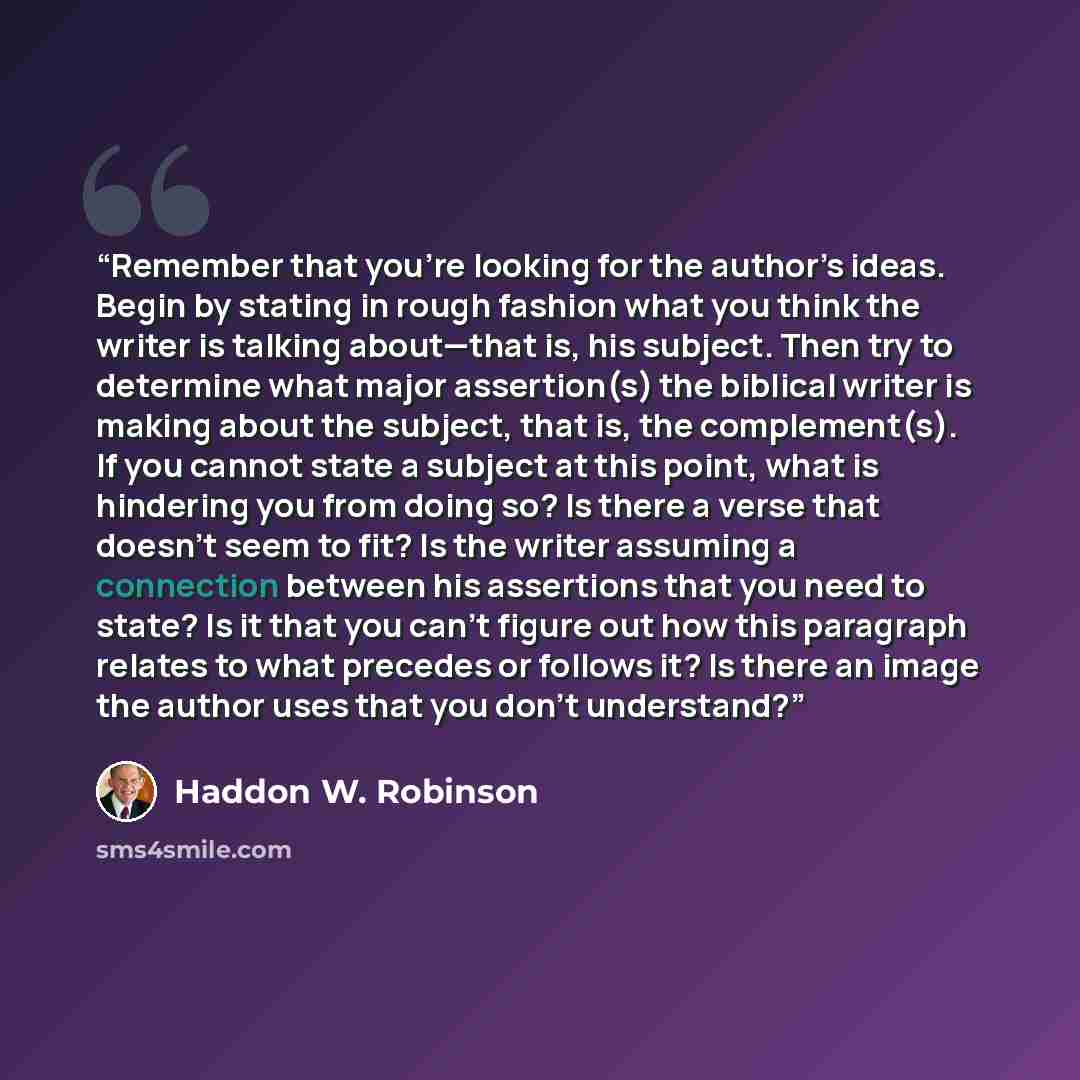 “Remember that you’re looking for the author’s ideas. Begin by stating in rough fashion what you think the writer is talking about—that is, his subject. Then try to determine what major assertion(s) the biblical writer is making about the subject, that is, the complement(s). If you cannot state a…” quote by Haddon W. Robinson