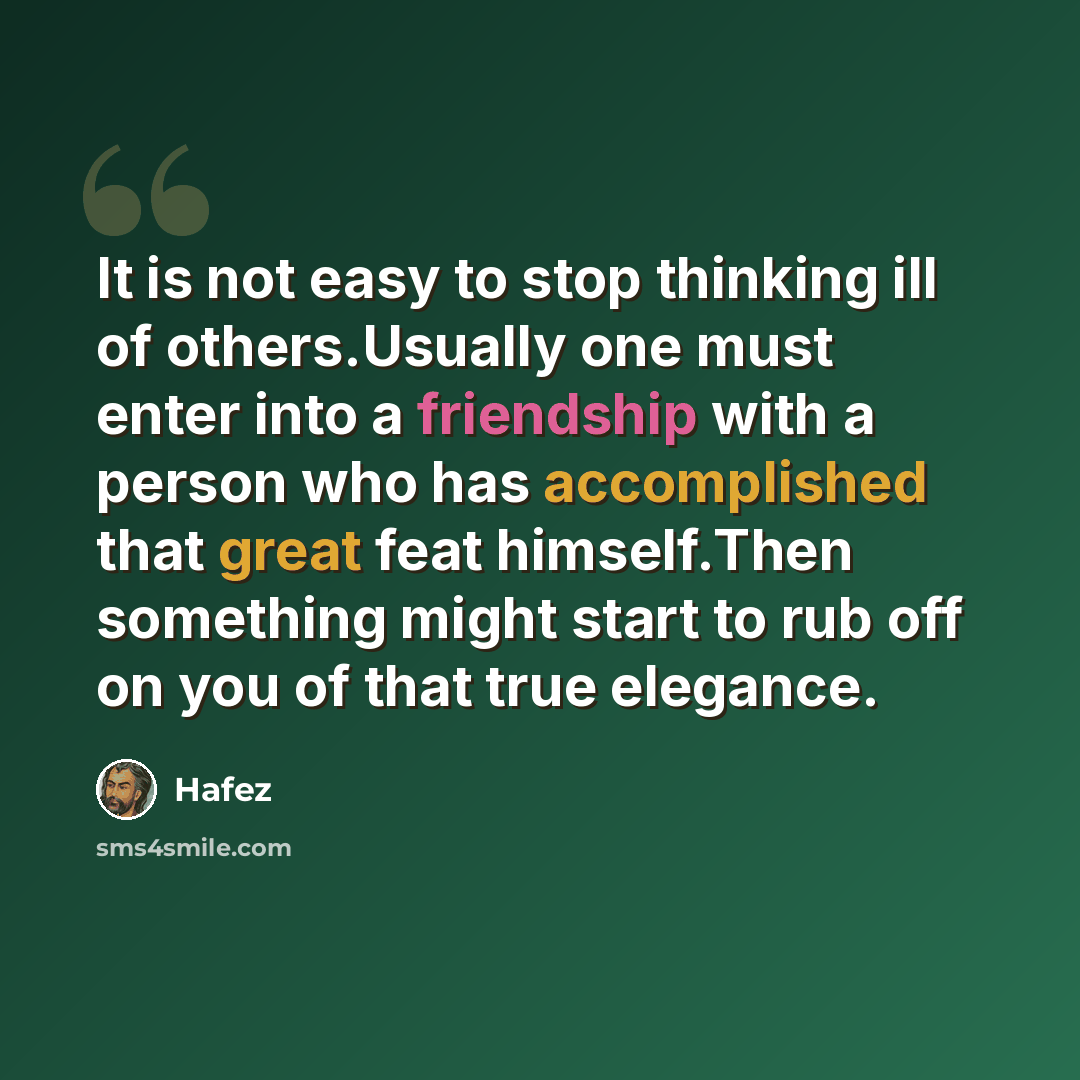 “It is not easy to stop thinking ill of others.Usually one must enter into a friendship with a person who has accomplished that great feat himself.Then something might start to rub off on you of that true elegance.” quote by Hafez