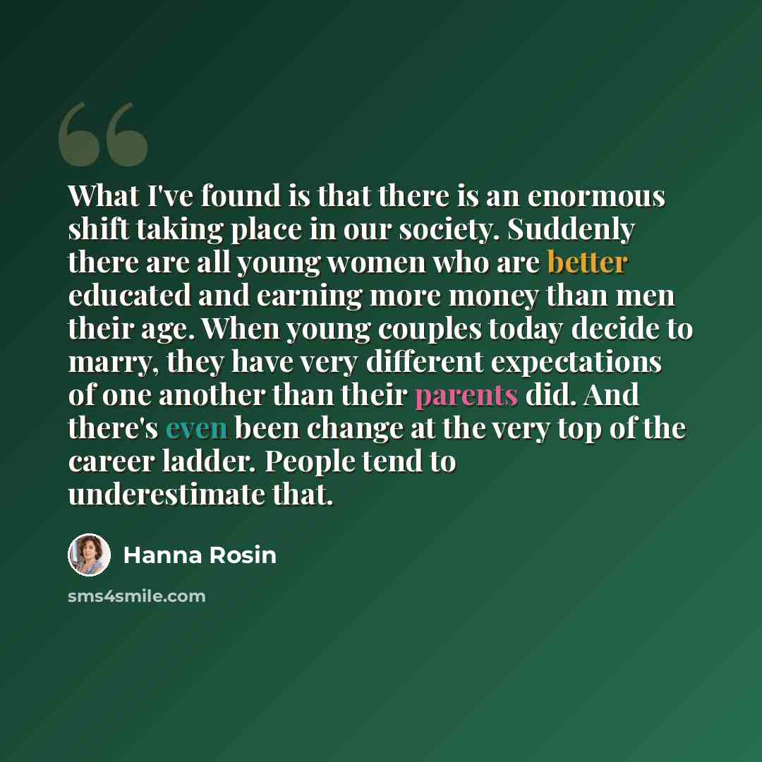“What I've found is that there is an enormous shift taking place in our society. Suddenly there are all young women who are better educated and earning more money than men their age. When young couples today decide to marry, they have very different expectations of one another than their parents…” quote by Hanna Rosin