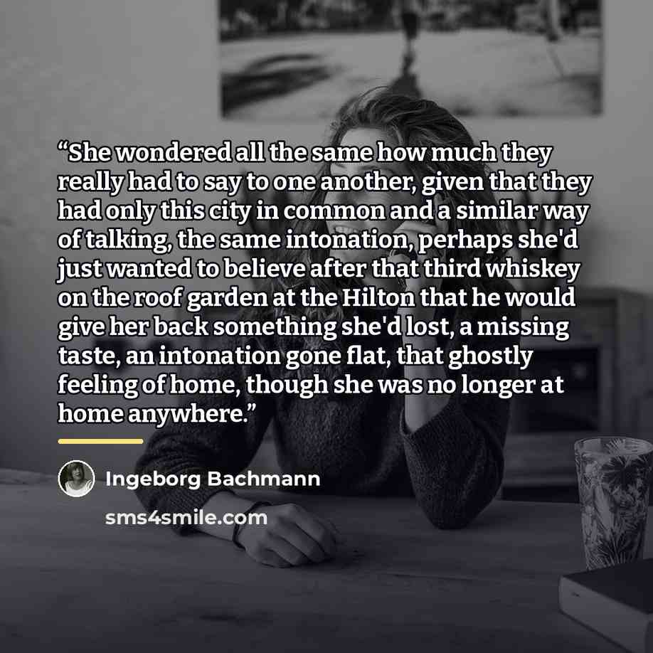 “She wondered all the same how much they really had to say to one another, given that they had only this city in common and a similar way of talking, the same intonation, perhaps she'd just wanted to believe after that third whiskey on the roof garden at the Hilton that he would give her back…” quote by Ingeborg Bachmann