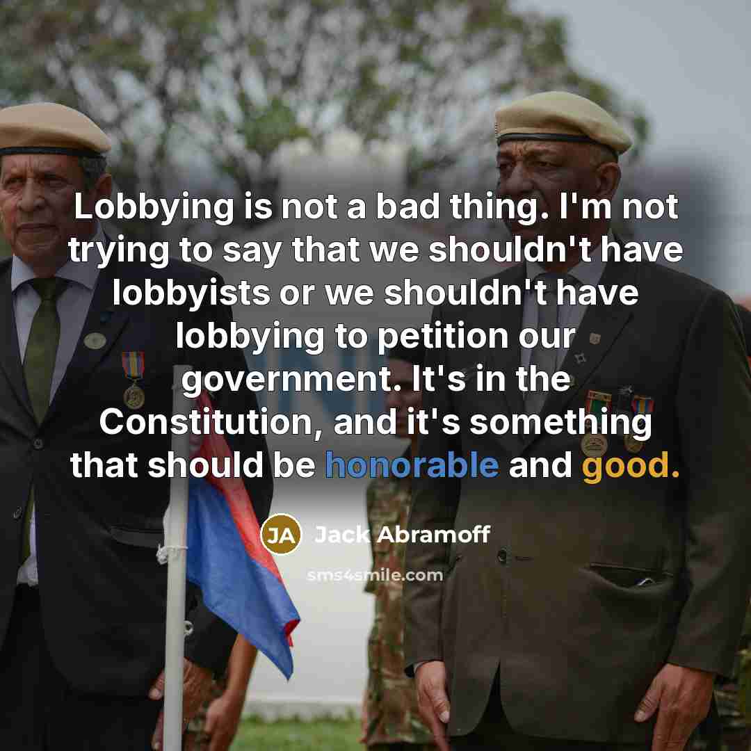 “Lobbying is not a bad thing. I'm not trying to say that we shouldn't have lobbyists or we shouldn't have lobbying to petition our government. It's in the Constitution, and it's something that should be honorable and good.” quote by Jack Abramoff