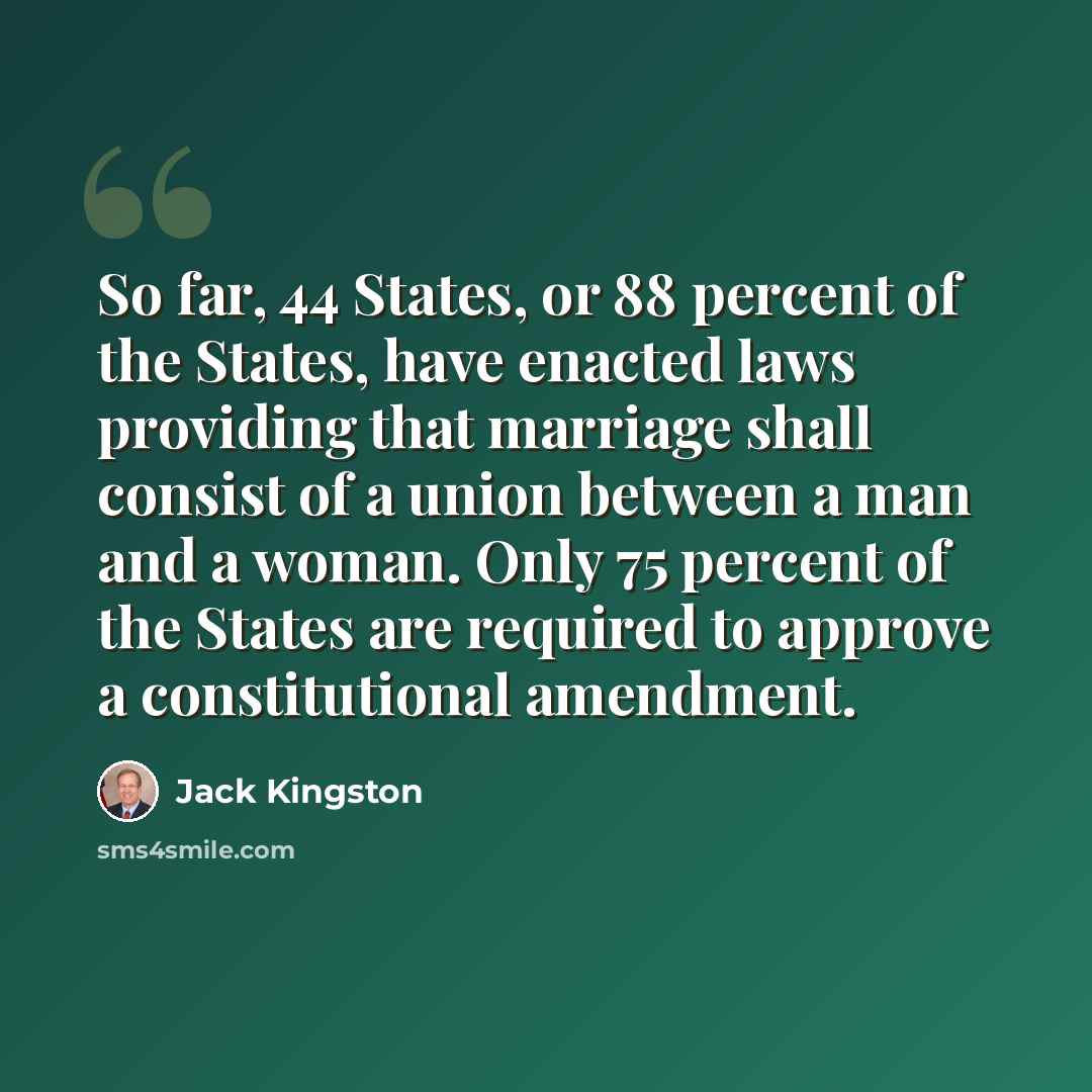 “So far, 44 States, or 88 percent of the States, have enacted laws providing that marriage shall consist of a union between a man and a woman. Only 75 percent of the States are required to approve a constitutional amendment.” quote by Jack Kingston