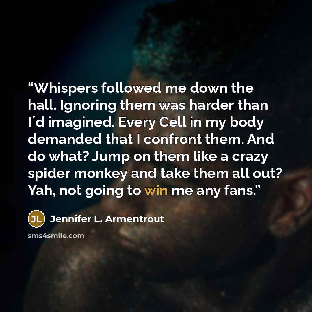 “Whispers followed me down the hall. Ignoring them was harder than I´d imagined. Every Cell in my body demanded that I confront them. And do what? Jump on them like a crazy spider monkey and take them all out? Yah, not going to win me any fans.” quote by Jennifer L. Armentrout
