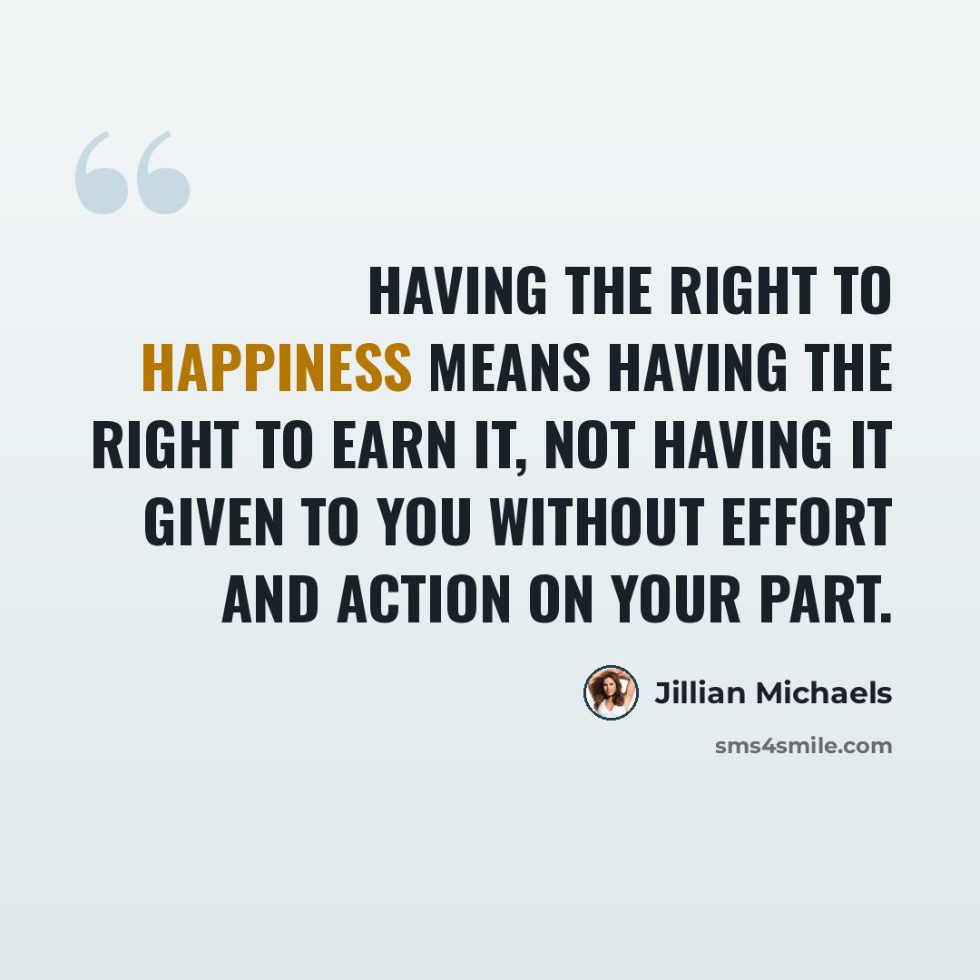 “Having the right to happiness means having the right to earn it, not having it given to you without effort and action on your part.” quote by Jillian Michaels