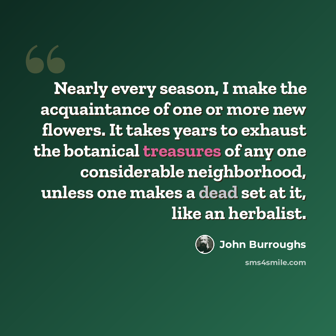 “Nearly every season, I make the acquaintance of one or more new flowers. It takes years to exhaust the botanical treasures of any one considerable neighborhood, unless one makes a dead set at it, like an herbalist.” quote by John Burroughs
