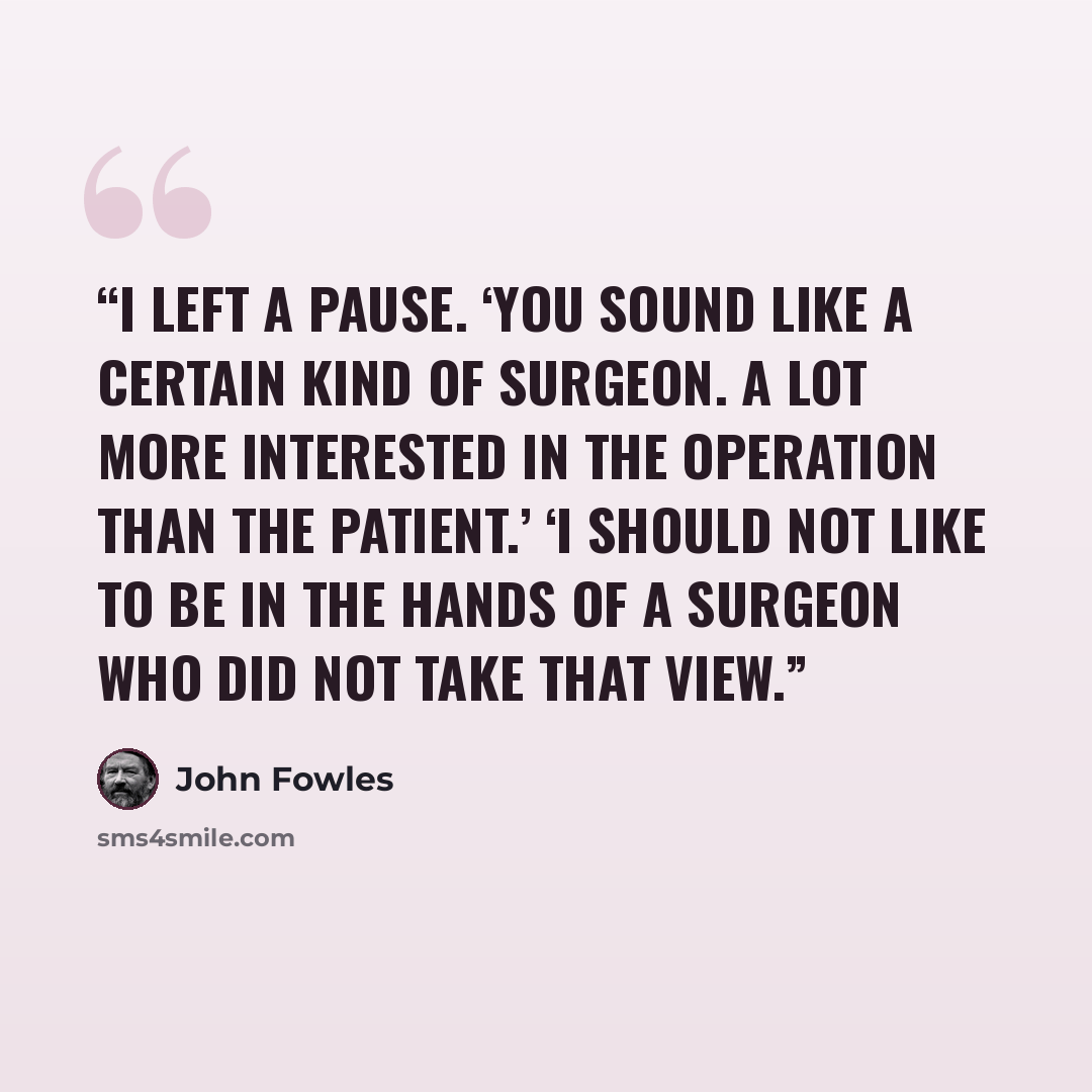 “I left a pause. ‘You sound like a certain kind of surgeon. A lot more interested in the operation than the patient.’ ‘I should not like to be in the hands of a surgeon who did not take that view.” quote by John Fowles