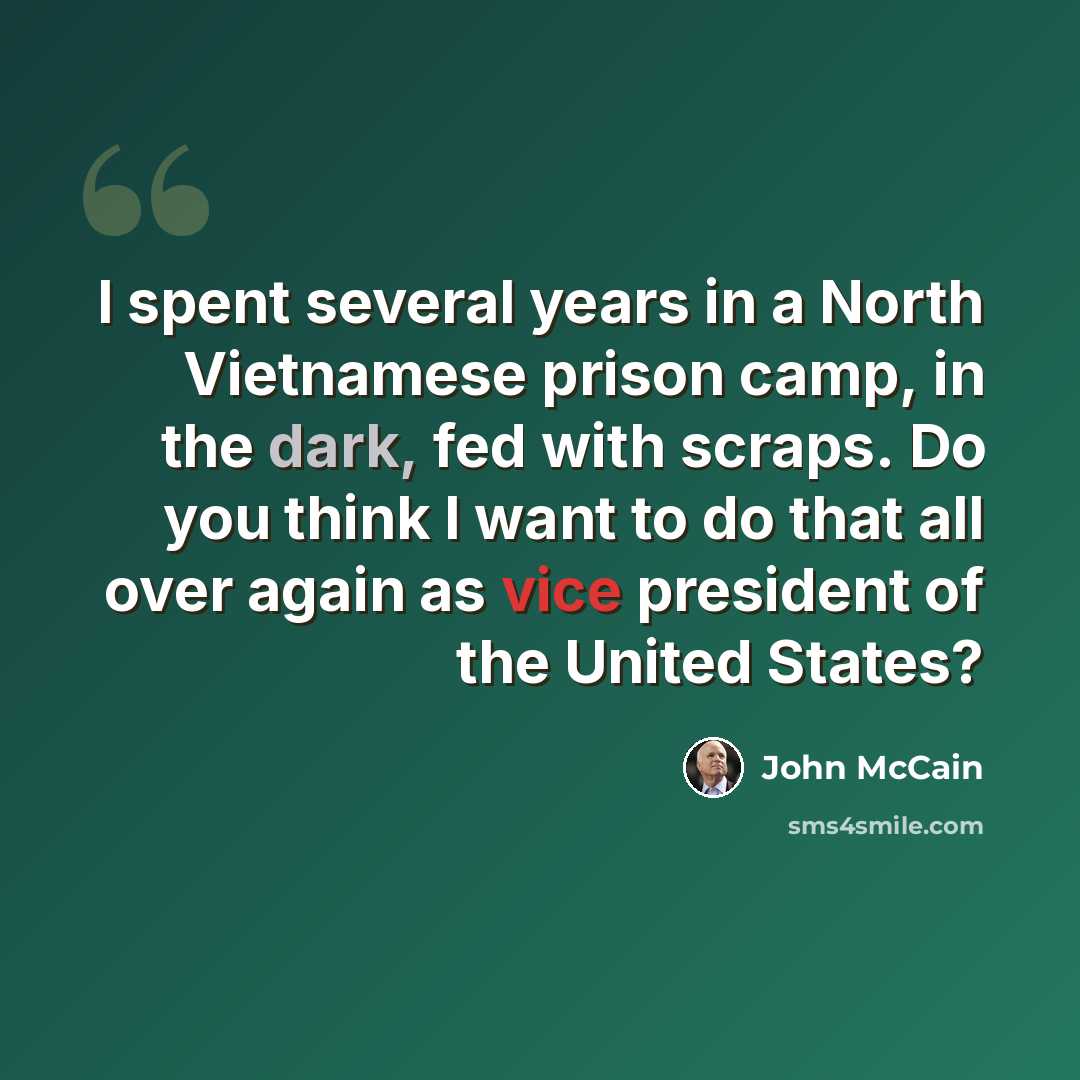 “I spent several years in a North Vietnamese prison camp, in the dark, fed with scraps. Do you think I want to do that all over again as vice president of the United States?” quote by John McCain