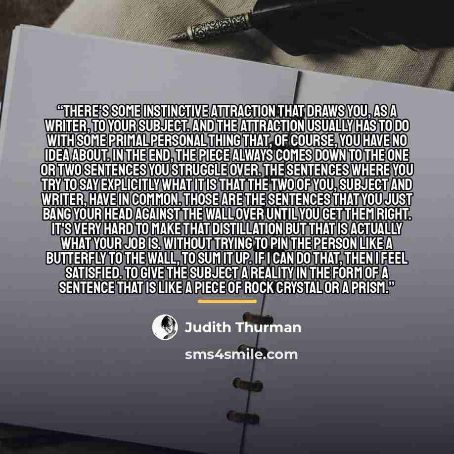 “There's some instinctive attraction that draws you, as a writer, to your subject. And the attraction usually has to do with some primal personal thing that, of course, you have no idea about. In the end, the piece always comes down to the one or two sentences you struggle over. The sentences where…” quote by Judith Thurman
