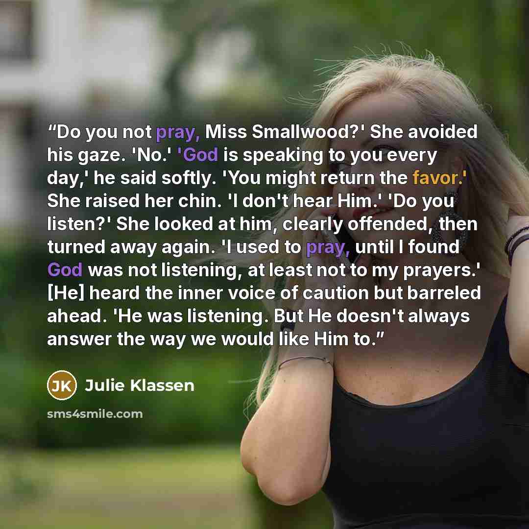 “Do you not pray, Miss Smallwood?' She avoided his gaze. 'No.' 'God is speaking to you every day,' he said softly. 'You might return the favor.' She raised her chin. 'I don't hear Him.' 'Do you listen?' She looked at him, clearly offended, then turned away again. 'I used to pray, until I found God…” quote by Julie Klassen