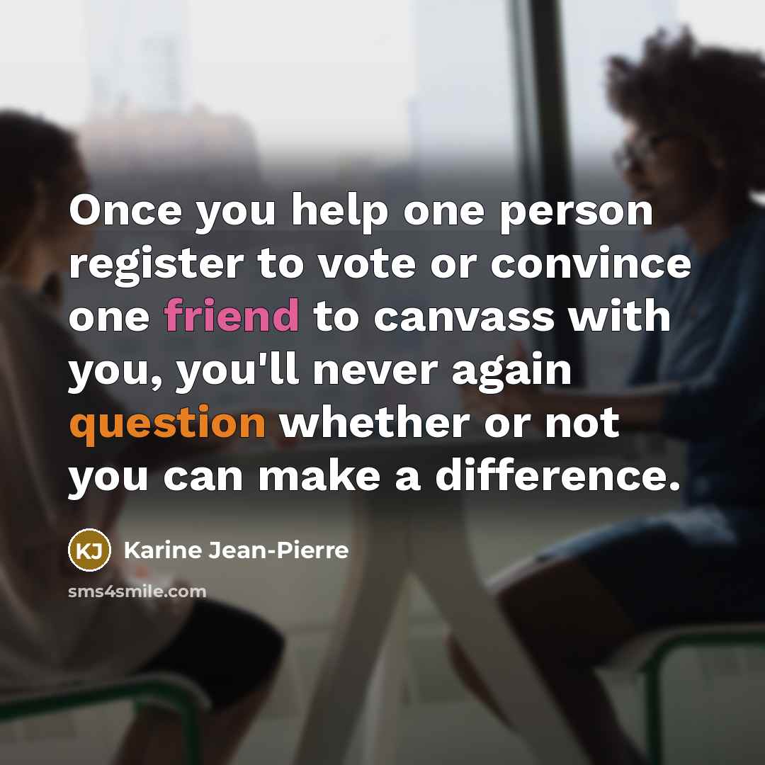 “Once you help one person register to vote or convince one friend to canvass with you, you'll never again question whether or not you can make a difference.” quote by Karine Jean-Pierre