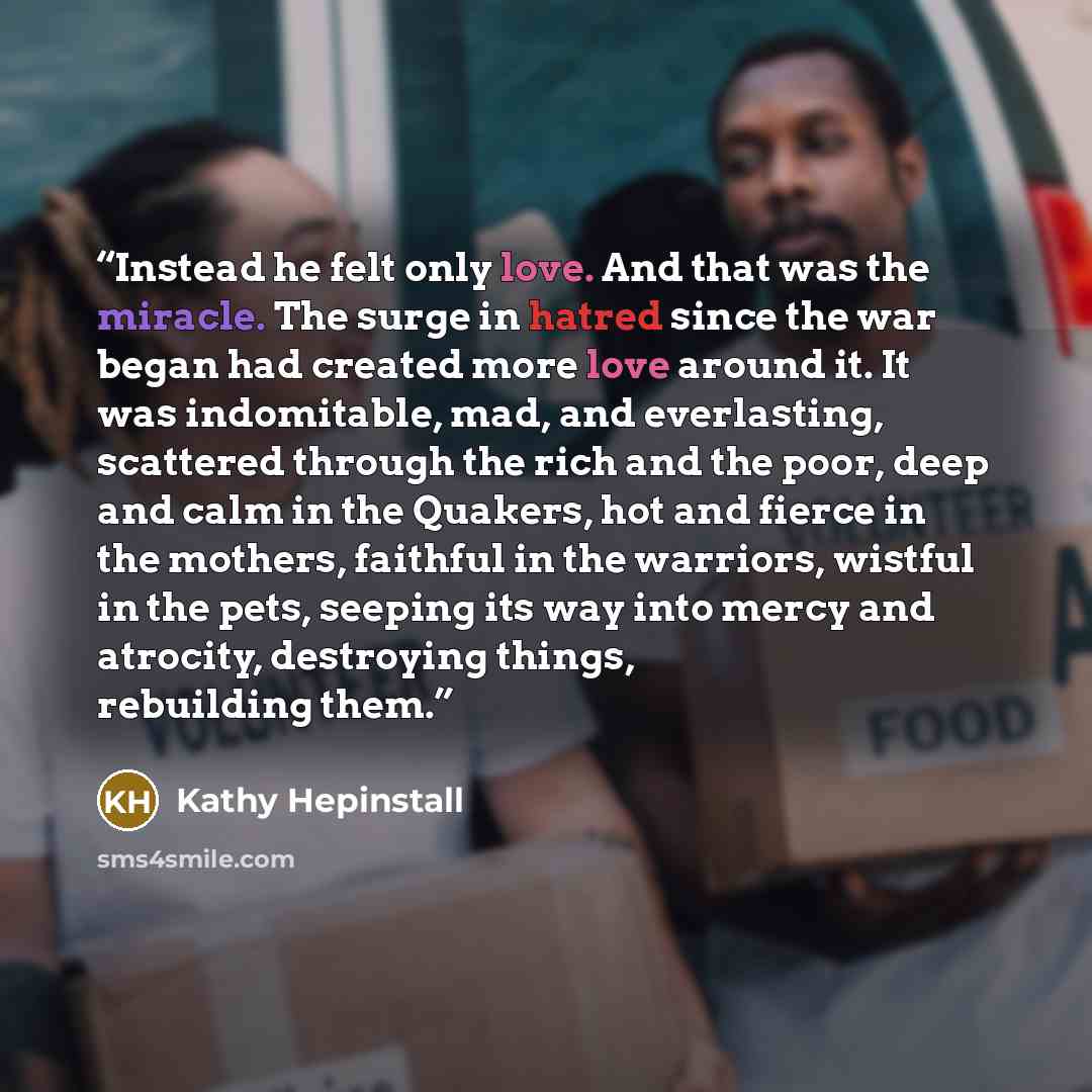 “Instead he felt only love. And that was the miracle. The surge in hatred since the war began had created more love around it. It was indomitable, mad, and everlasting, scattered through the rich and the poor, deep and calm in the Quakers, hot and fierce in the mothers, faithful in the warriors…” quote by Kathy Hepinstall