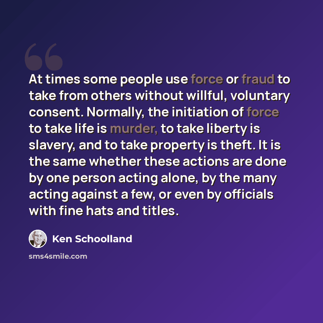 “At times some people use force or fraud to take from others without willful, voluntary consent. Normally, the initiation of force to take life is murder, to take liberty is slavery, and to take property is theft. It is the same whether these actions are done by one person acting alone, by the many…” quote by Ken Schoolland