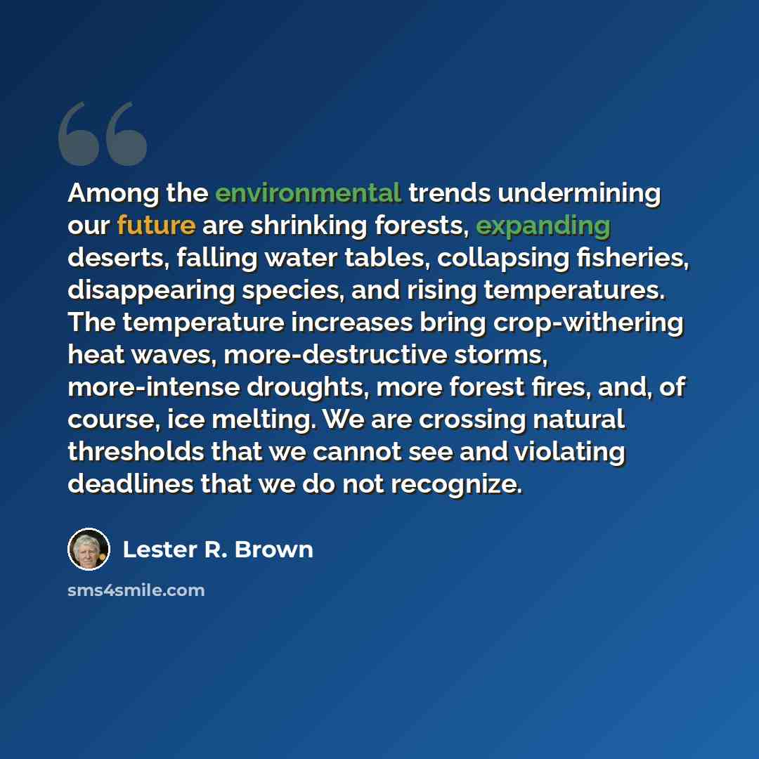 “Among the environmental trends undermining our future are shrinking forests, expanding deserts, falling water tables, collapsing fisheries, disappearing species, and rising temperatures. The temperature increases bring crop-withering heat waves, more-destructive storms, more-intense droughts, more…” quote by Lester R. Brown