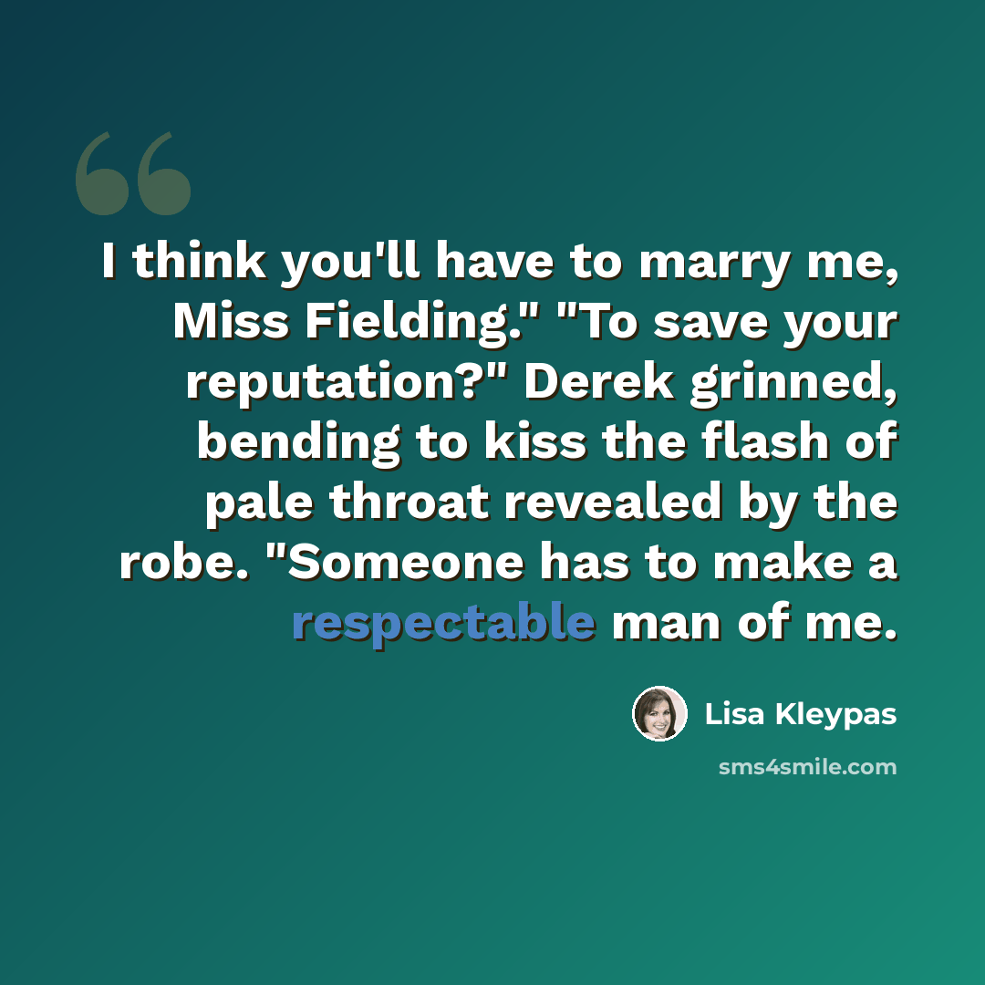 “I think you'll have to marry me, Miss Fielding." "To save your reputation?" Derek grinned, bending to kiss the flash of pale throat revealed by the robe. "Someone has to make a respectable man of me.” quote by Lisa Kleypas