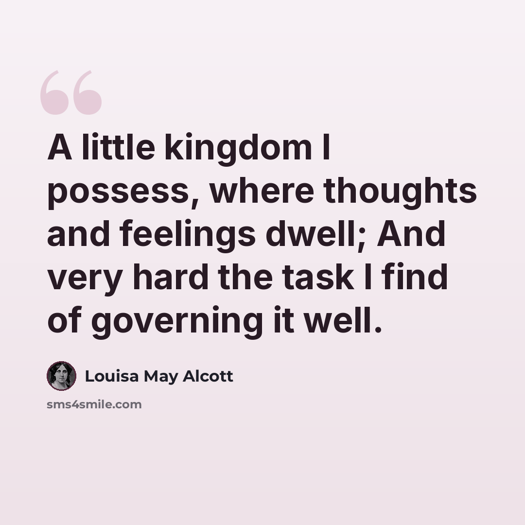 “A little kingdom I possess, where thoughts and feelings dwell; And very hard the task I find of governing it well.” quote by Louisa May Alcott
