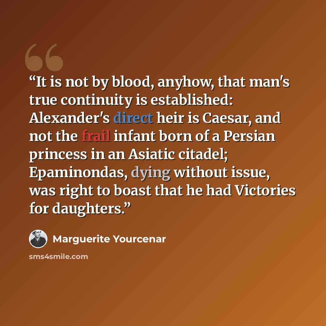 “It is not by blood, anyhow, that man's true continuity is established: Alexander's direct heir is Caesar, and not the frail infant born of a Persian princess in an Asiatic citadel; Epaminondas, dying without issue, was right to boast that he had Victories for daughters.” quote by Marguerite Yourcenar