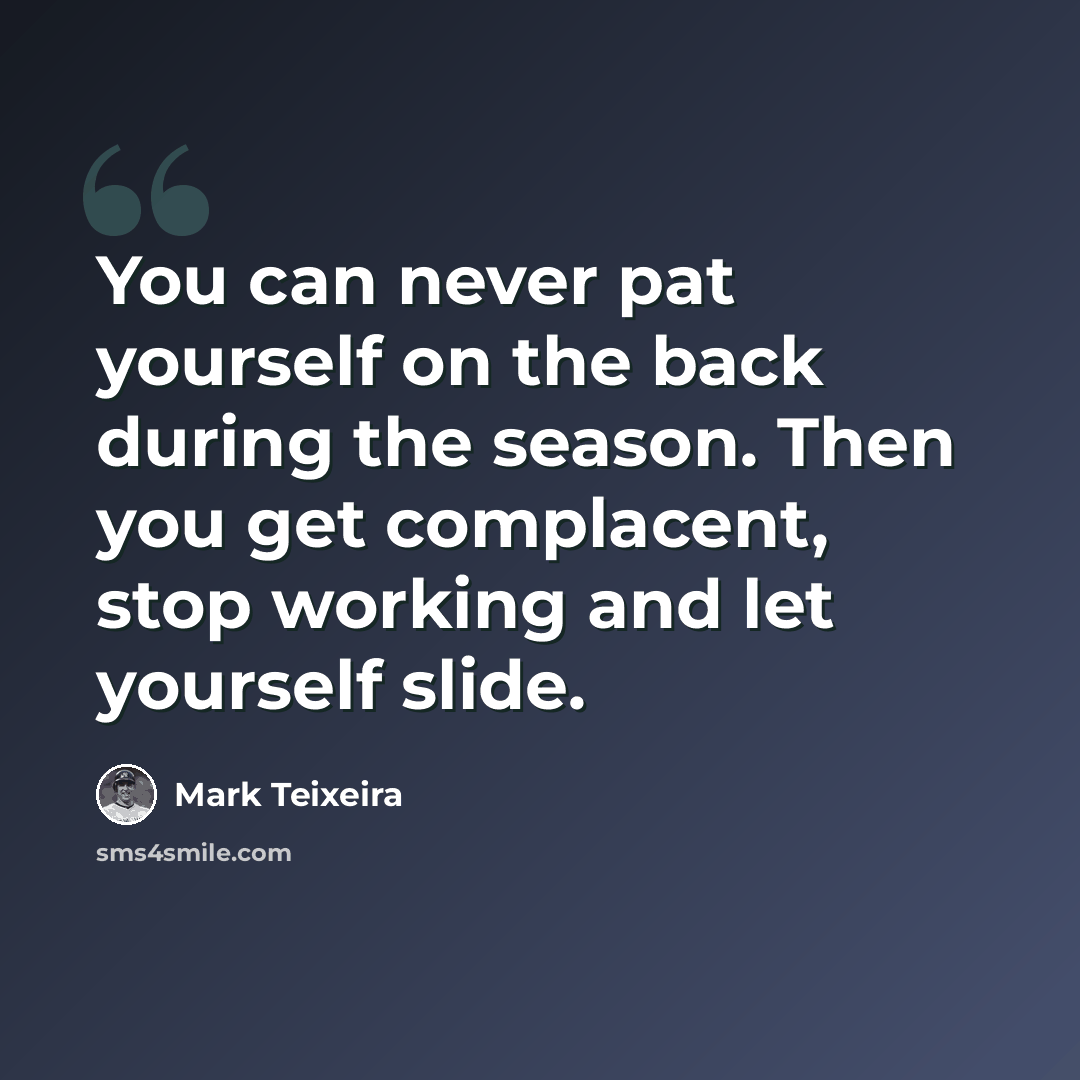 “You can never pat yourself on the back during the season. Then you get complacent, stop working and let yourself slide.” quote by Mark Teixeira