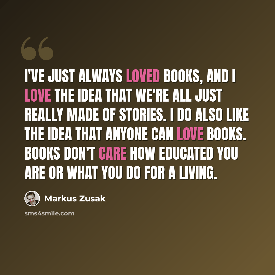 “I've just always loved books, and I love the idea that we're all just really made of stories. I do also like the idea that anyone can love books. Books don't care how educated you are or what you do for a living.” quote by Markus Zusak