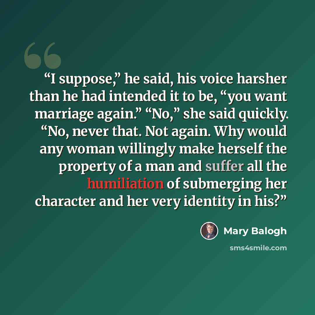 “I suppose,” he said, his voice harsher than he had intended it to be, “you want marriage again.” “No,” she said quickly. “No, never that. Not again. Why would any woman willingly make herself the property of a man and suffer all the humiliation of submerging her character and her very identity in…” quote by Mary Balogh