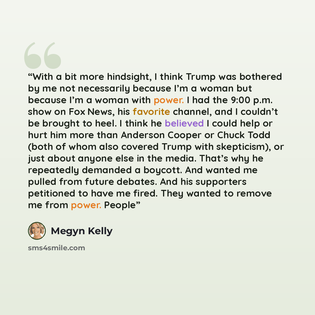 “With a bit more hindsight, I think Trump was bothered by me not necessarily because I’m a woman but because I’m a woman with power. I had the 9:00 p.m. show on Fox News, his favorite channel, and I couldn’t be brought to heel. I think he believed I could help or hurt him more than Anderson Cooper…” quote by Megyn Kelly