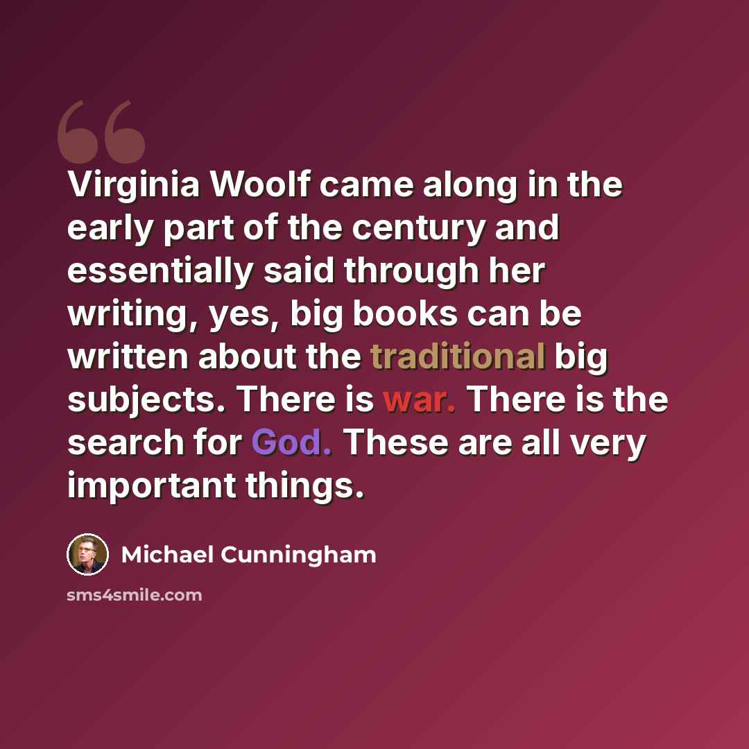 “Virginia Woolf came along in the early part of the century and essentially said through her writing, yes, big books can be written about the traditional big subjects. There is war. There is the search for God. These are all very important things.” quote by Michael Cunningham