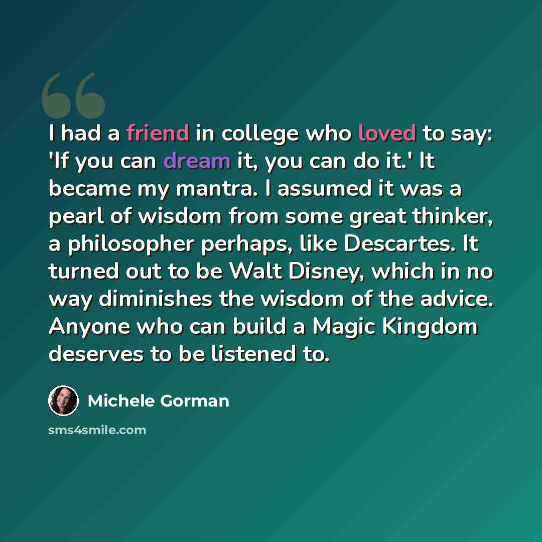 “I had a friend in college who loved to say: 'If you can dream it, you can do it.' It became my mantra. I assumed it was a pearl of wisdom from some great thinker, a philosopher perhaps, like Descartes. It turned out to be Walt Disney, which in no way diminishes the wisdom of the advice. Anyone who…” quote by Michele Gorman