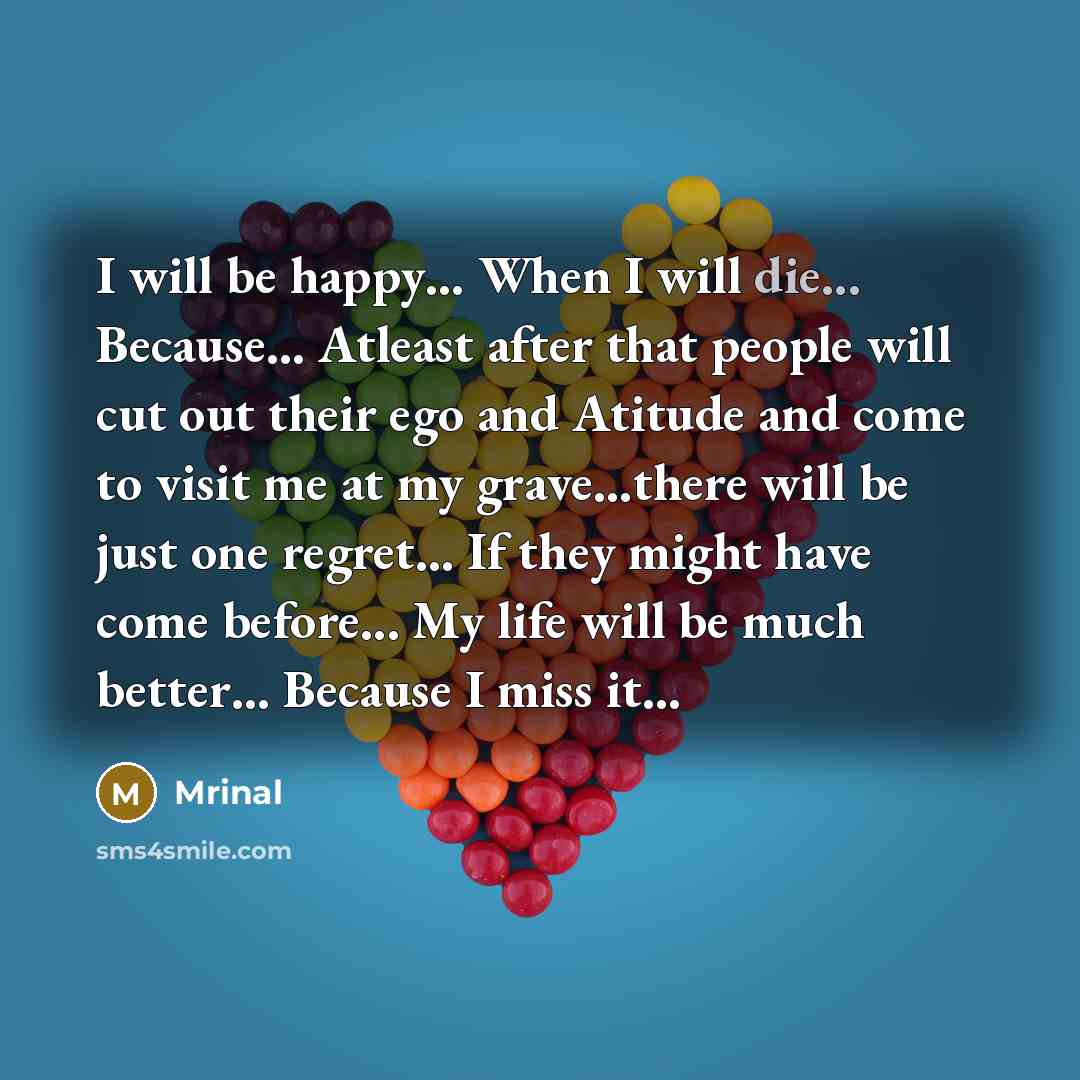 “I will be happy… When I will die... Because... Atleast after that people will cut out their ego and Atitude and come to visit me at my grave…there will be just one regret… If they might have come before... My life will be much better… Because I miss it...” quote by Mrinal