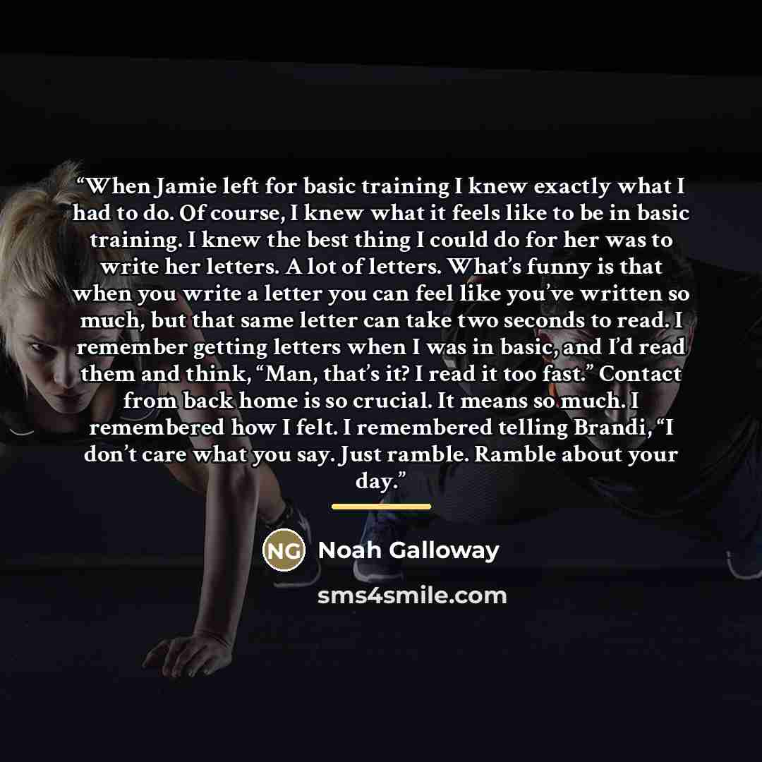 “When Jamie left for basic training I knew exactly what I had to do. Of course, I knew what it feels like to be in basic training. I knew the best thing I could do for her was to write her letters. A lot of letters. What’s funny is that when you write a letter you can feel like you’ve written so…” quote by Noah Galloway