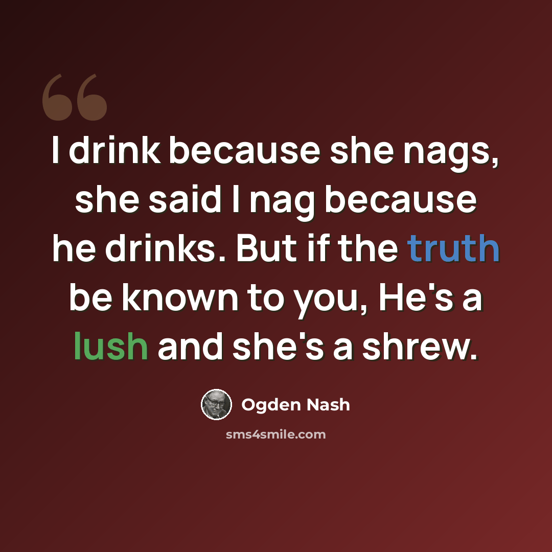 “I drink because she nags, she said I nag because he drinks. But if the truth be known to you, He's a lush and she's a shrew.” quote by Ogden Nash