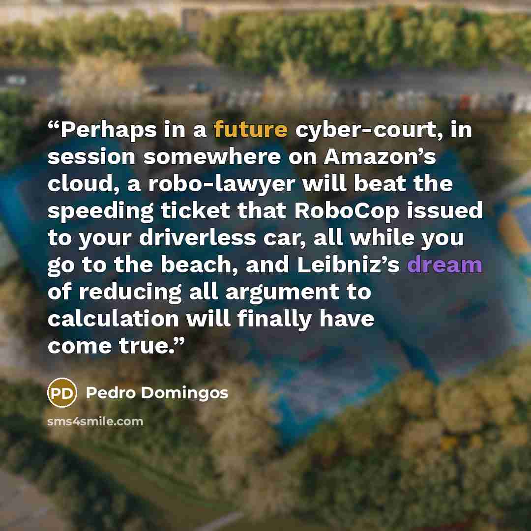 “Perhaps in a future cyber-court, in session somewhere on Amazon’s cloud, a robo-lawyer will beat the speeding ticket that RoboCop issued to your driverless car, all while you go to the beach, and Leibniz’s dream of reducing all argument to calculation will finally have come true.” quote by Pedro Domingos