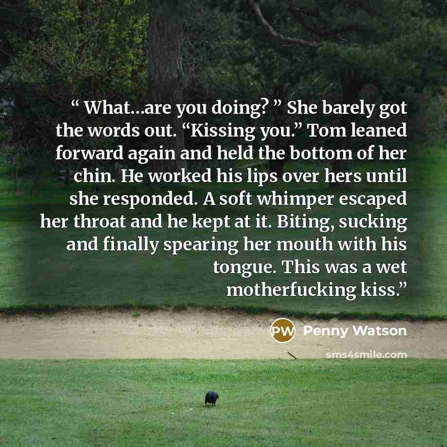 “What…are you doing? ” She barely got the words out. “Kissing you.” Tom leaned forward again and held the bottom of her chin. He worked his lips over hers until she responded. A soft whimper escaped her throat and he kept at it. Biting, sucking and finally spearing her mouth with his tongue. This…” quote by Penny Watson