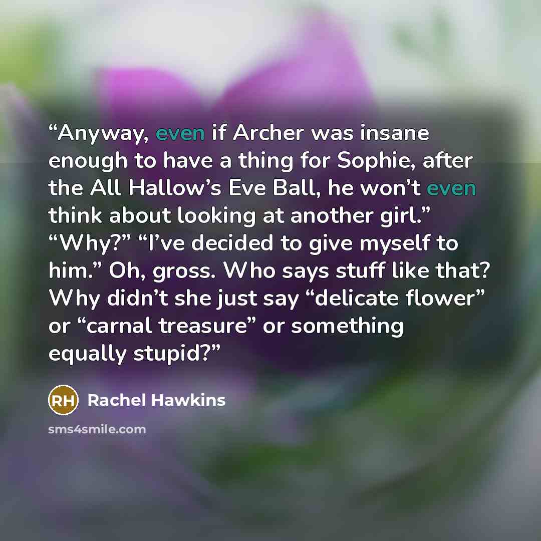 “Anyway, even if Archer was insane enough to have a thing for Sophie, after the All Hallow’s Eve Ball, he won’t even think about looking at another girl.” “Why?” “I’ve decided to give myself to him.” Oh, gross. Who says stuff like that? Why didn’t she just say “delicate flower” or “carnal treasure”…” quote by Rachel Hawkins