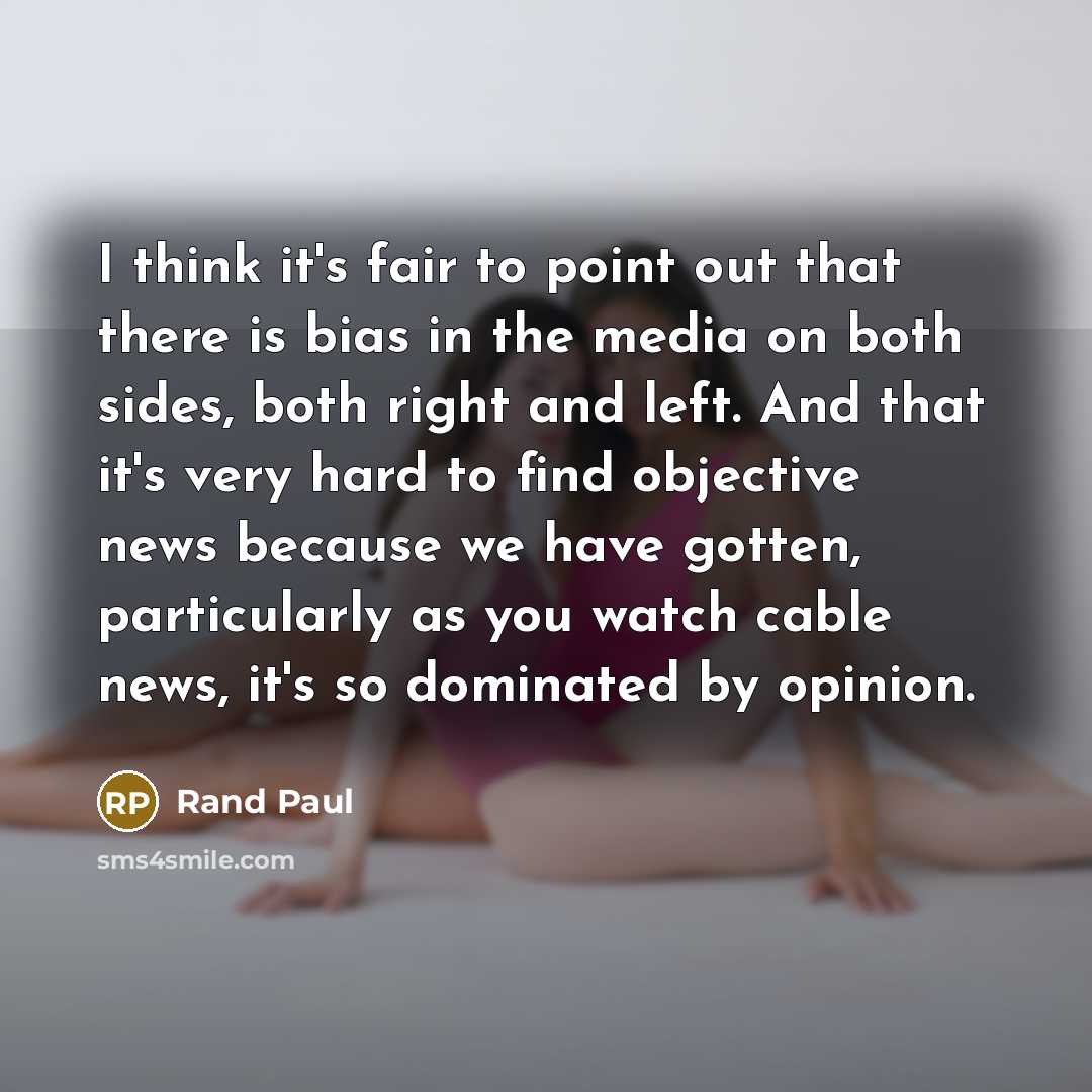 “I think it's fair to point out that there is bias in the media on both sides, both right and left. And that it's very hard to find objective news because we have gotten, particularly as you watch cable news, it's so dominated by opinion.” quote by Rand Paul