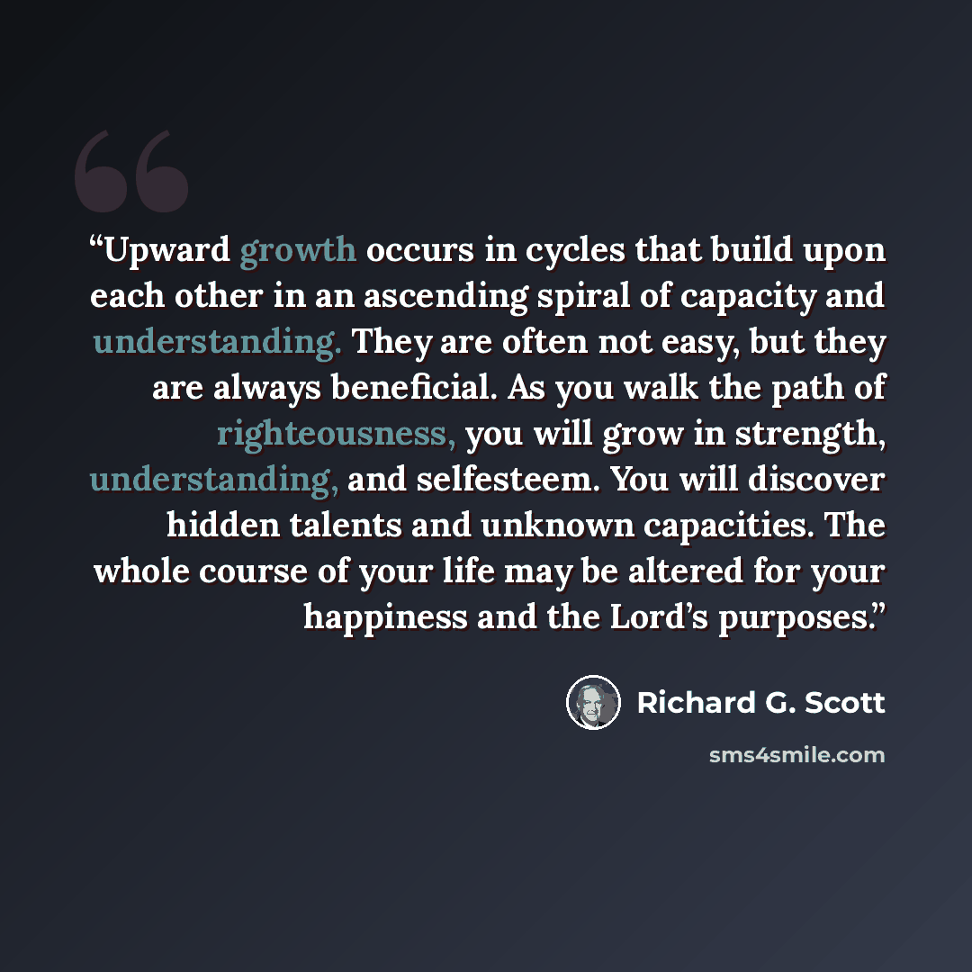 “Upward growth occurs in cycles that build upon each other in an ascending spiral of capacity and understanding. They are often not easy, but they are always beneficial. As you walk the path of righteousness, you will grow in strength, understanding, and self­esteem. You will discover hidden…” quote by Richard G. Scott