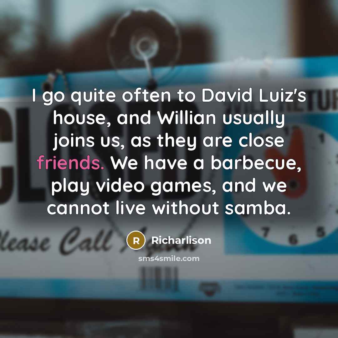 “I go quite often to David Luiz's house, and Willian usually joins us, as they are close friends. We have a barbecue, play video games, and we cannot live without samba.” quote by Richarlison
