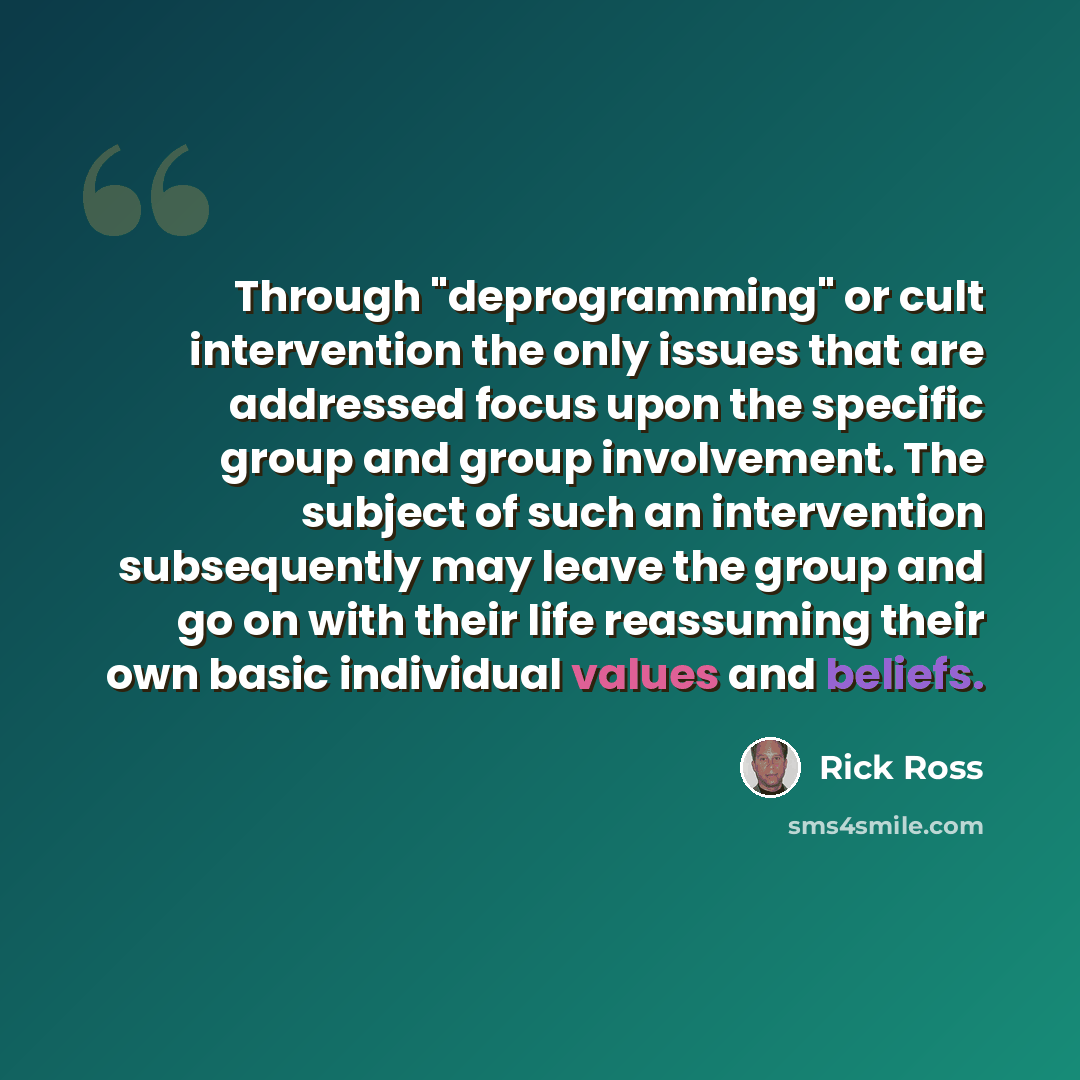 “Through "deprogramming" or cult intervention the only issues that are addressed focus upon the specific group and group involvement. The subject of such an intervention subsequently may leave the group and go on with their life reassuming their own basic individual values and beliefs.” quote by Rick Ross