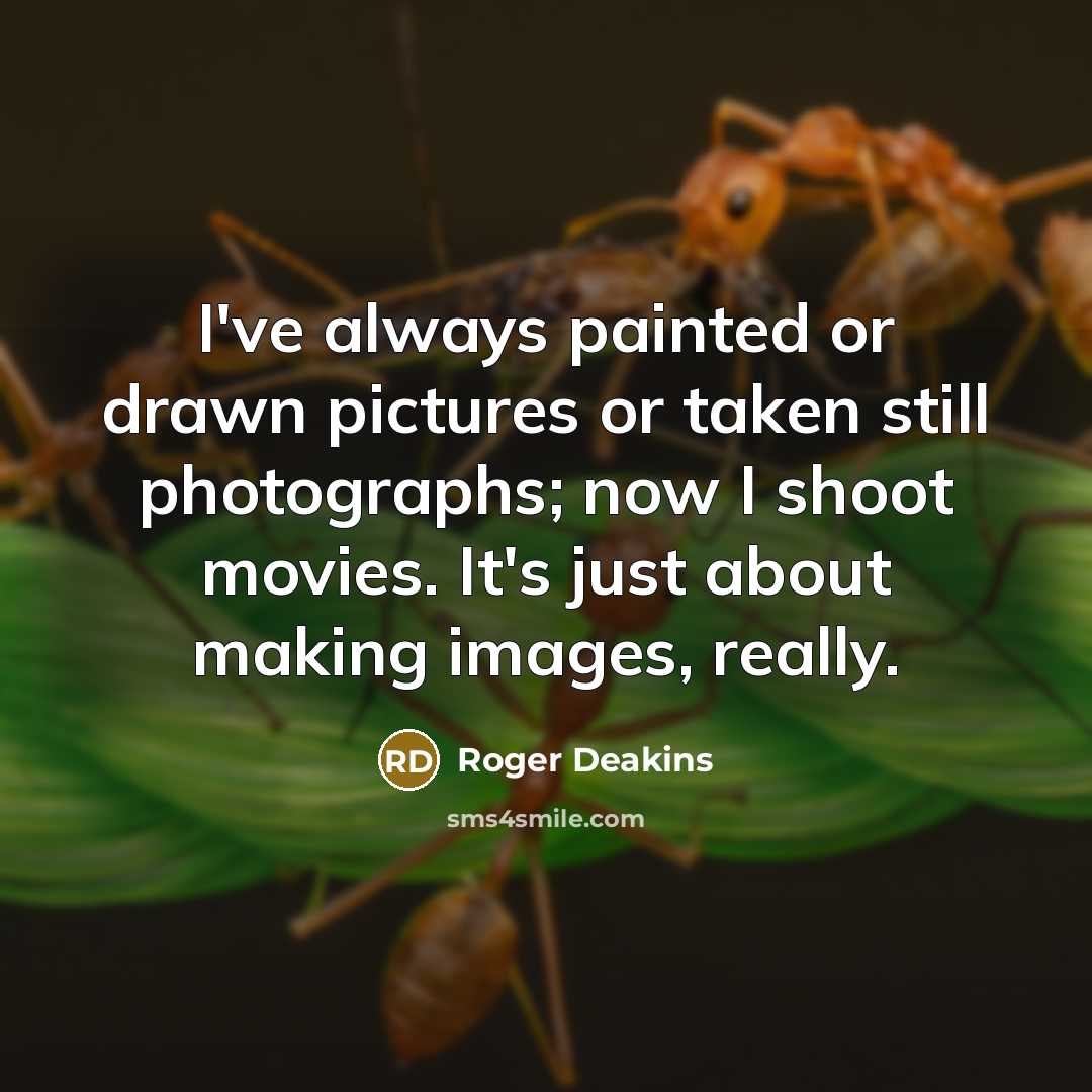 “I've always painted or drawn pictures or taken still photographs; now I shoot movies. It's just about making images, really.” quote by Roger Deakins