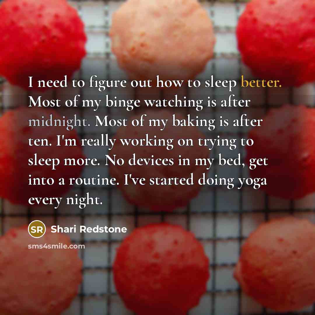 “I need to figure out how to sleep better. Most of my binge watching is after midnight. Most of my baking is after ten. I'm really working on trying to sleep more. No devices in my bed, get into a routine. I've started doing yoga every night.” quote by Shari Redstone