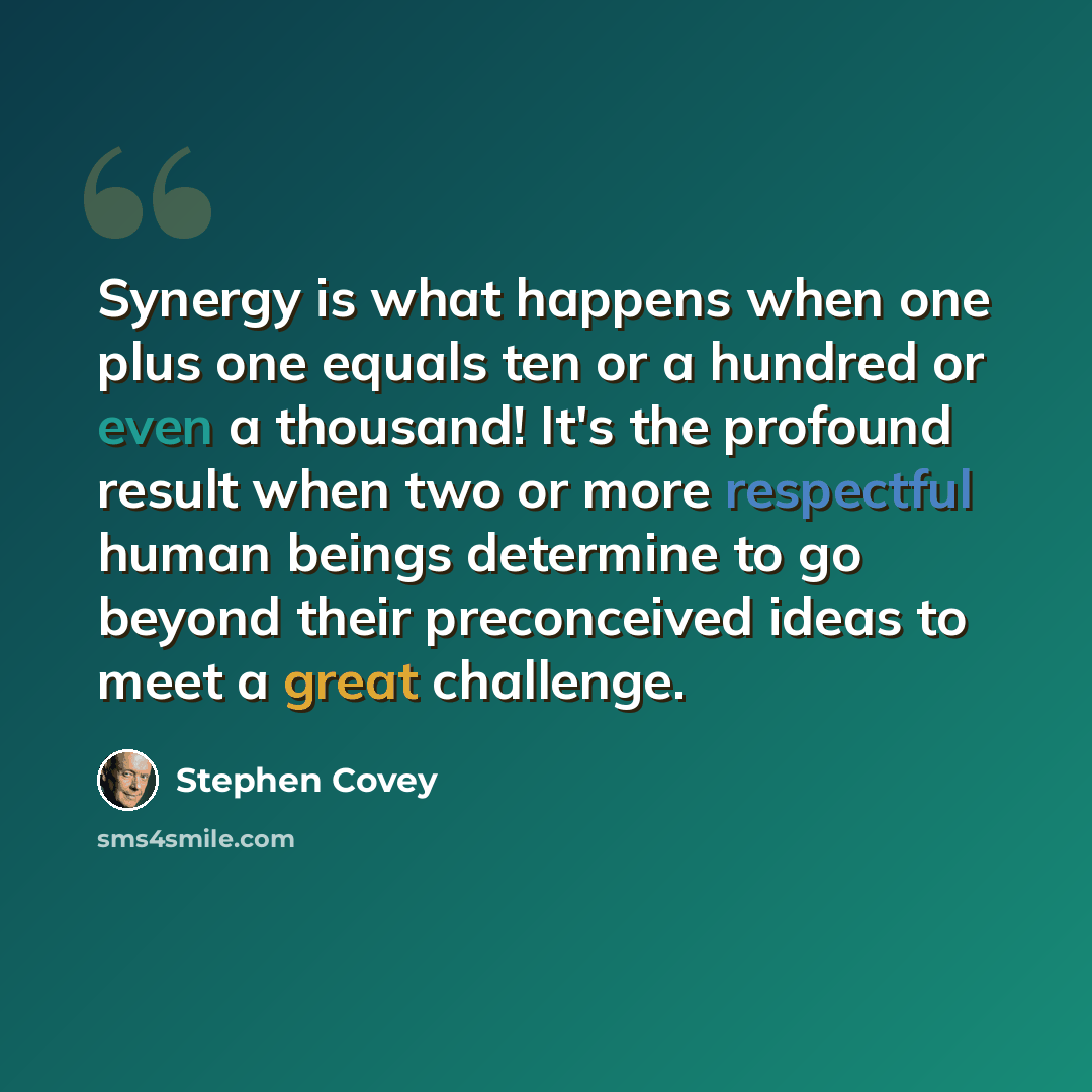 “Synergy is what happens when one plus one equals ten or a hundred or even a thousand! It's the profound result when two or more respectful human beings determine to go beyond their preconceived ideas to meet a great challenge.” quote by Stephen Covey
