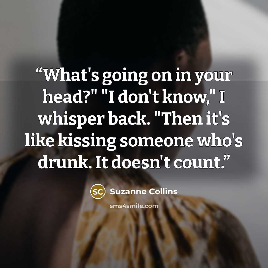 “What's going on in your head?" "I don't know," I whisper back. "Then it's like kissing someone who's drunk. It doesn't count.” quote by Suzanne Collins