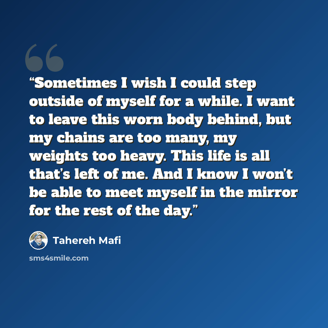 “Sometimes I wish I could step outside of myself for a while. I want to leave this worn body behind, but my chains are too many, my weights too heavy. This life is all that’s left of me. And I know I won’t be able to meet myself in the mirror for the rest of the day.” quote by Tahereh Mafi