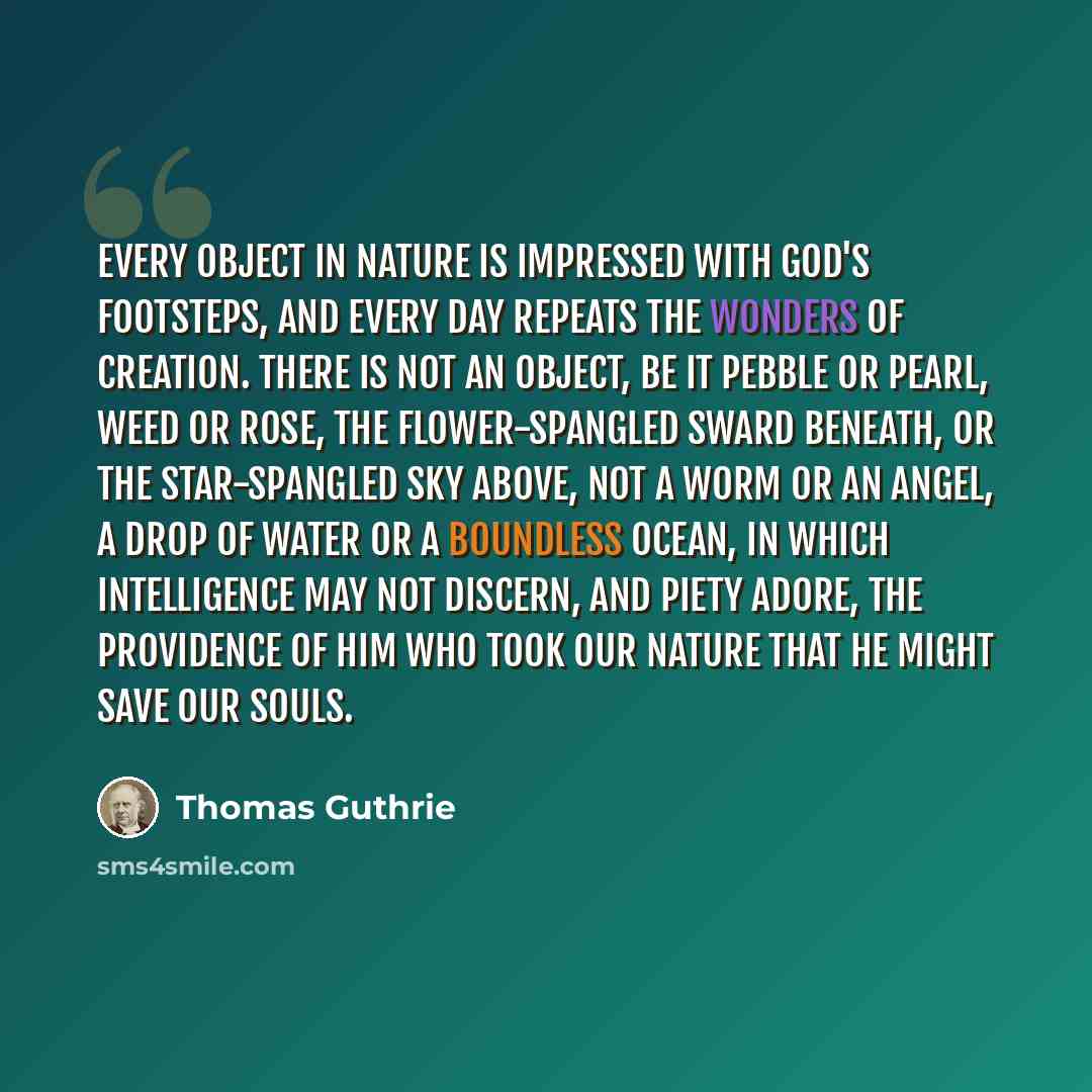 “Every object in nature is impressed with God's footsteps, and every day repeats the wonders of creation. There is not an object, be it pebble or pearl, weed or rose, the flower-spangled sward beneath, or the star-spangled sky above, not a worm or an angel, a drop of water or a boundless ocean, in…” quote by Thomas Guthrie