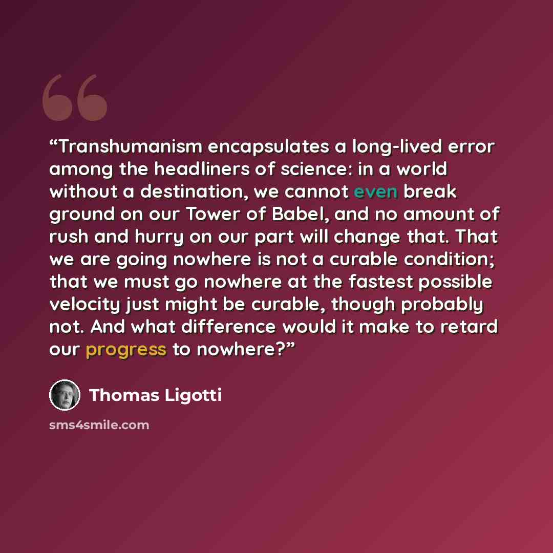 “Transhumanism encapsulates a long-lived error among the headliners of science: in a world without a destination, we cannot even break ground on our Tower of Babel, and no amount of rush and hurry on our part will change that. That we are going nowhere is not a curable condition; that we must go…” quote by Thomas Ligotti
